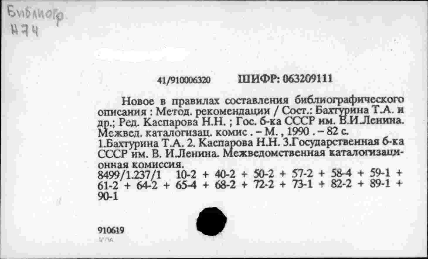 ﻿ЛИОГр um '
41/910006320 ШИФР: 063209111
Новое в правилах составления библиографического описания : Метод, рекомендации / Сост.: Бапурина Т_А. и др.; Ред. Каспарова Н.Н.; Гос. б-ка СССР им. В.И Ленина. Межвед. каталогизац. комис. - М., 1990. - 82 с.
ЕБахтурина Т.А. 2. Каспарова НН. З.Государственная б-ка СССР им. В. ИЛенина. Межведомственная каталогизаци-онная комиссия.
8499/1.237/1 10-2 + 40-2 + 50-2 + 57-2 + 58-4 + 59-1 + 61-2 + 64-2 + 654 + 68-2 + 72-2 + 73-1 + 82-2 + 89-1 + 90-1
910619